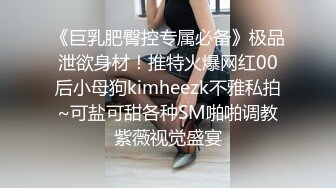 《巨乳肥臀控专属必备》极品泄欲身材！推特火爆网红00后小母狗kimheezk不雅私拍~可盐可甜各种SM啪啪调教紫薇视觉盛宴