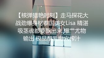 【核弹猎艳时刻】走马探花大战劲爆身材泰国美女Lisa 精湛吸茎魂都要飘出来 爆艹尤物输出 极品酥乳嫩穴榨汁