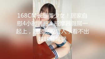 168CM长腿美少女！居家自慰4小时诱惑！按摩器假屌一起上，翘起屁股后入，看不出妹妹非常骚