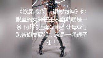 《饮尿喷水❤️调教女神》你眼里的女神在主人面前就是一条下贱的骚母G而已 让母G们趴著翘高屁股，就是一顿鞭子抽！