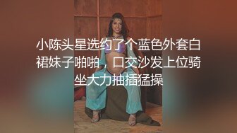 小陈头星选约了个蓝色外套白裙妹子啪啪，口交沙发上位骑坐大力抽插猛操