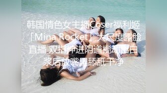 韩国情色女主播Coser福利姬「Mina Rocket」大尺度露脸直播 双指伸进阴道搅动出白浆后放嘴里舔舐干净