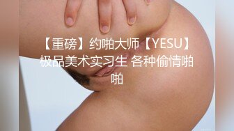 【重磅】约啪大师【YESU】极品美术实习生 各种偷情啪啪