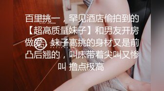 百里挑一，罕见酒店偷拍到的【超高质量妹子】和男友开房做爱，妹子高挑的身材又是前凸后翘的，叫床带着尖叫又惨叫 撸点极高 