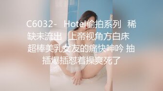 C6032-❤Hotel偷拍系列❤稀缺未流出❤上帝视角方白床❤超棒美乳女友的痛快呻吟 抽插爆插怼着操爽死了