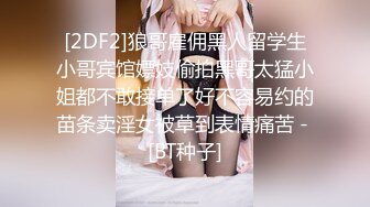 [2DF2]狼哥雇佣黑人留学生小哥宾馆嫖妓偷拍黑哥太猛小姐都不敢接单了好不容易约的苗条卖淫女被草到表情痛苦 - [BT种子]