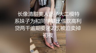  长像清甜美人胚子大二模特系妹子为和同学攀比借款高利贷两千逾期要还2万,被迫卖掉初夜