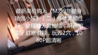 最新高价购入《MJ99年健身瑜伽小妹》（二）身体柔韧性好，全程被无套抽插，鼾声如雷，肛塞道具，玩弄2穴，1080P超清晰