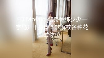 ED Mosaic  健身教练少少一字马开干身体柔软解锁各种花式体位