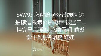 SWAG 必解给老公带绿帽 边抽擦边跟老公讲电话 被猛干...挂完马上淫叫 吃精吞咽 偷拔套干到射#潮吹 娃娃